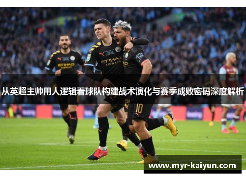 从英超主帅用人逻辑看球队构建战术演化与赛季成败密码深度解析 从英超主帅用人逻辑看球队构建战术演化与赛季成败密码深度解析