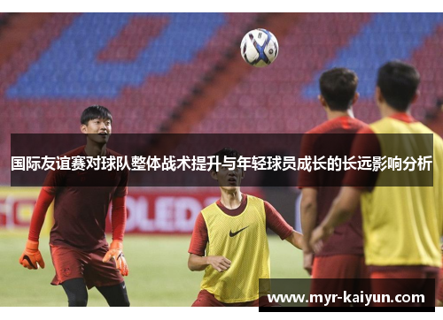 国际友谊赛对球队整体战术提升与年轻球员成长的长远影响分析 国际友谊赛对球队整体战术提升与年轻球员成长的长远影响分析
