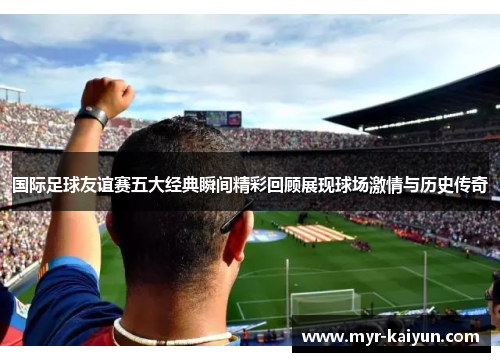 国际足球友谊赛五大经典瞬间精彩回顾展现球场激情与历史传奇 国际足球友谊赛五大经典瞬间精彩回顾展现球场激情与历史传奇