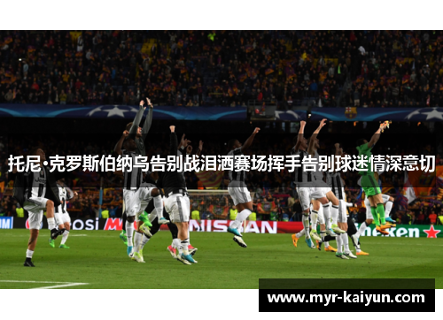 托尼·克罗斯伯纳乌告别战泪洒赛场挥手告别球迷情深意切 托尼·克罗斯伯纳乌告别战泪洒赛场挥手告别球迷情深意切